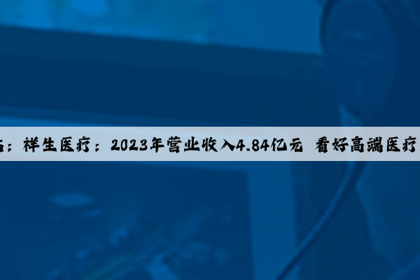 Kaiyun官方网站：祥生医疗：2023年营业收入4.84亿元 看好高端医疗器械新质生产力