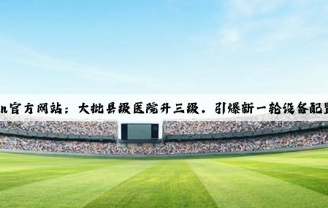 Kaiyun官方网站：大批县级医院升三级，引爆新一轮设备配置需求